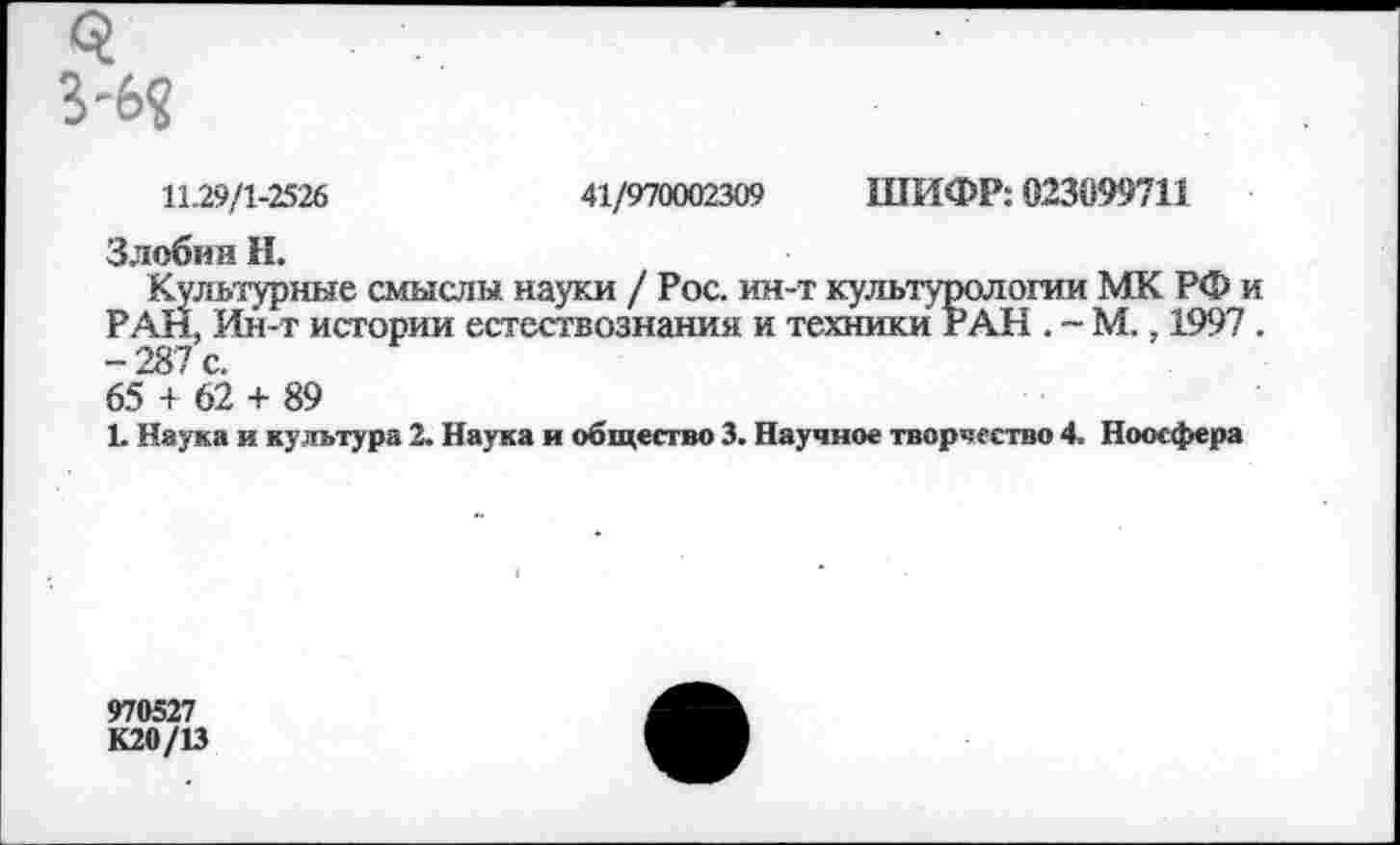 ﻿11.29/1-2526	41/970002309 ШИФР: 023099711
Злобин Н.
Культурные смыслы науки / Рос. ин-т культурологии МК РФ и РАН, Ин-т истории естествознания и техники РАН . ~ М., 199? . -287 с. 65 + 62 + 89
1. Наука и культура 2. Наука и общество 3. Научное творчество 4. Ноосфера
970527
К20/13